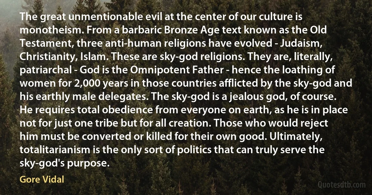 The great unmentionable evil at the center of our culture is monotheism. From a barbaric Bronze Age text known as the Old Testament, three anti-human religions have evolved - Judaism, Christianity, Islam. These are sky-god religions. They are, literally, patriarchal - God is the Omnipotent Father - hence the loathing of women for 2,000 years in those countries afflicted by the sky-god and his earthly male delegates. The sky-god is a jealous god, of course. He requires total obedience from everyone on earth, as he is in place not for just one tribe but for all creation. Those who would reject him must be converted or killed for their own good. Ultimately, totalitarianism is the only sort of politics that can truly serve the sky-god's purpose. (Gore Vidal)