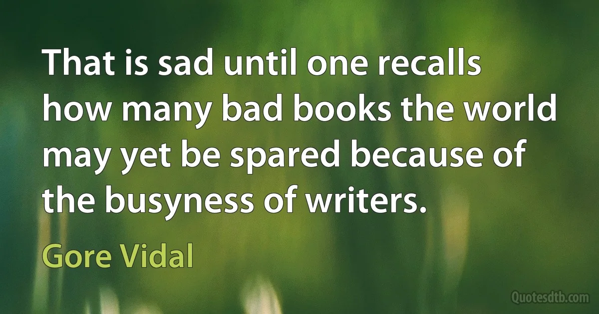 That is sad until one recalls how many bad books the world may yet be spared because of the busyness of writers. (Gore Vidal)