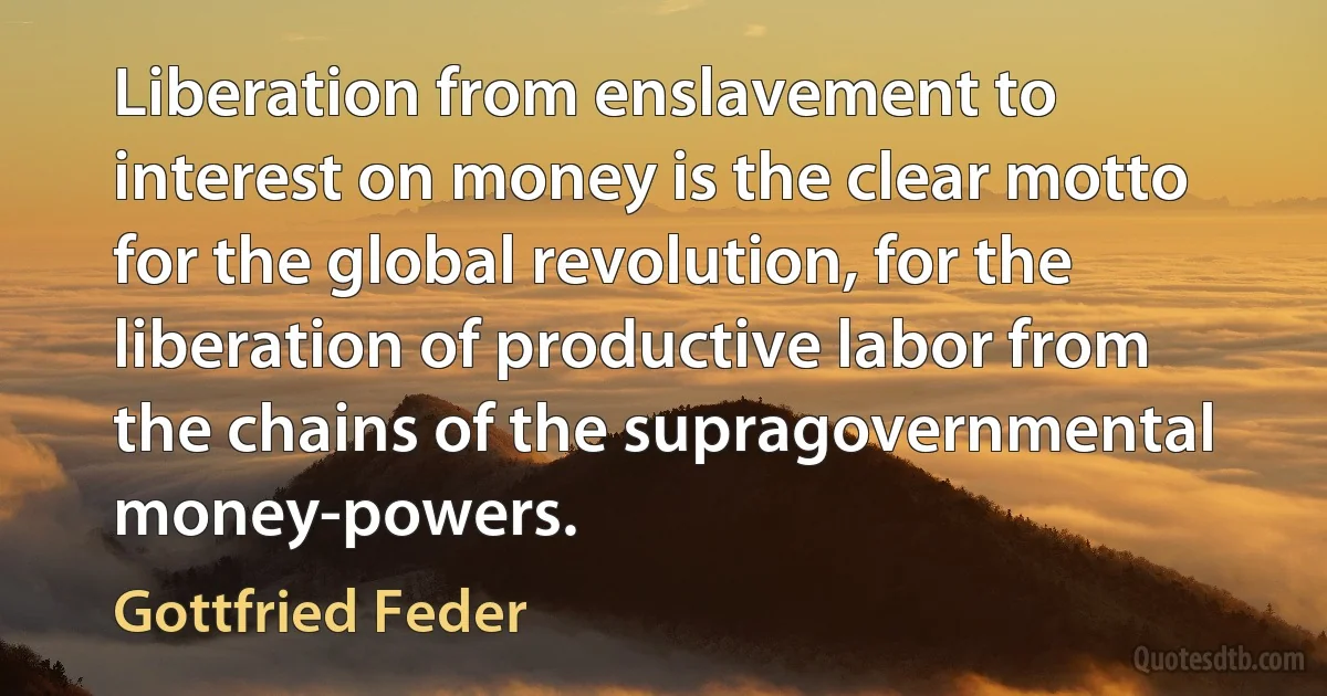 Liberation from enslavement to interest on money is the clear motto for the global revolution, for the liberation of productive labor from the chains of the supragovernmental money-powers. (Gottfried Feder)