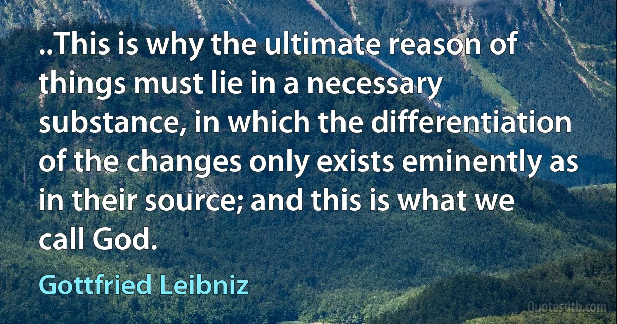 ..This is why the ultimate reason of things must lie in a necessary substance, in which the differentiation of the changes only exists eminently as in their source; and this is what we call God. (Gottfried Leibniz)