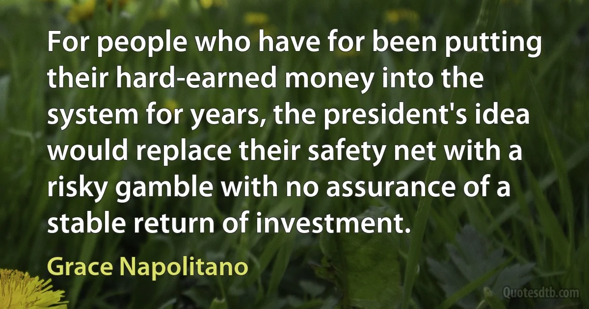 For people who have for been putting their hard-earned money into the system for years, the president's idea would replace their safety net with a risky gamble with no assurance of a stable return of investment. (Grace Napolitano)