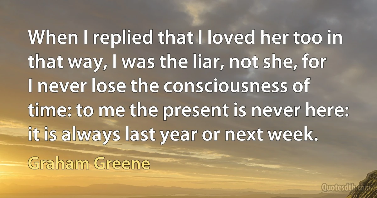 When I replied that I loved her too in that way, I was the liar, not she, for I never lose the consciousness of time: to me the present is never here: it is always last year or next week. (Graham Greene)