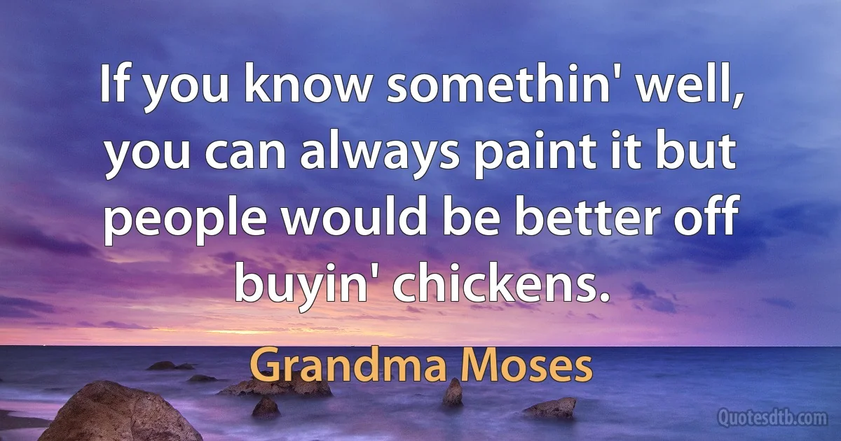 If you know somethin' well, you can always paint it but people would be better off buyin' chickens. (Grandma Moses)