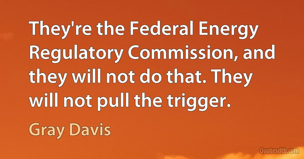 They're the Federal Energy Regulatory Commission, and they will not do that. They will not pull the trigger. (Gray Davis)