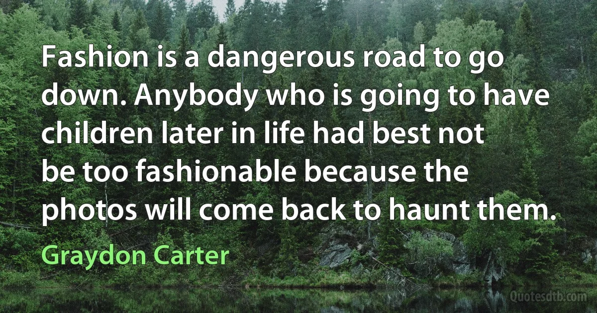 Fashion is a dangerous road to go down. Anybody who is going to have children later in life had best not be too fashionable because the photos will come back to haunt them. (Graydon Carter)