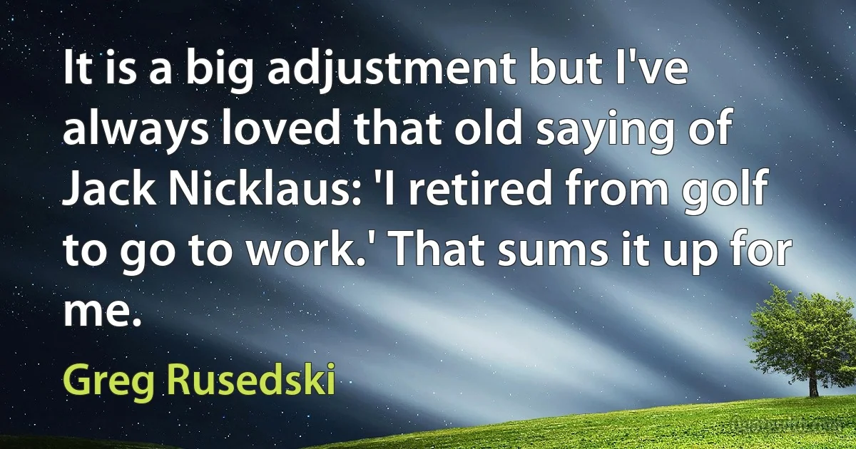 It is a big adjustment but I've always loved that old saying of Jack Nicklaus: 'I retired from golf to go to work.' That sums it up for me. (Greg Rusedski)