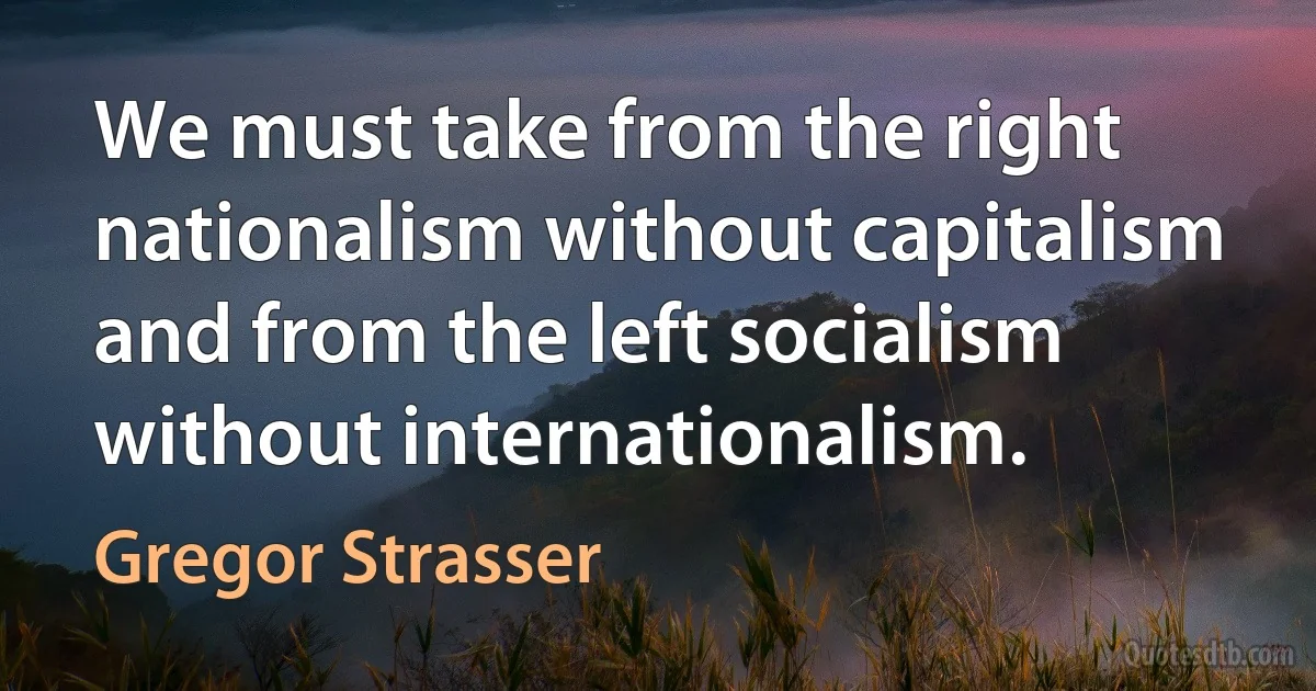 We must take from the right nationalism without capitalism and from the left socialism without internationalism. (Gregor Strasser)