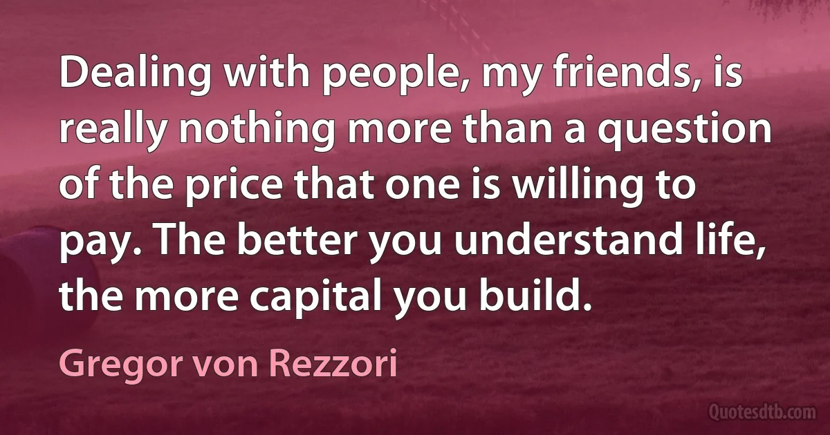 Dealing with people, my friends, is really nothing more than a question of the price that one is willing to pay. The better you understand life, the more capital you build. (Gregor von Rezzori)