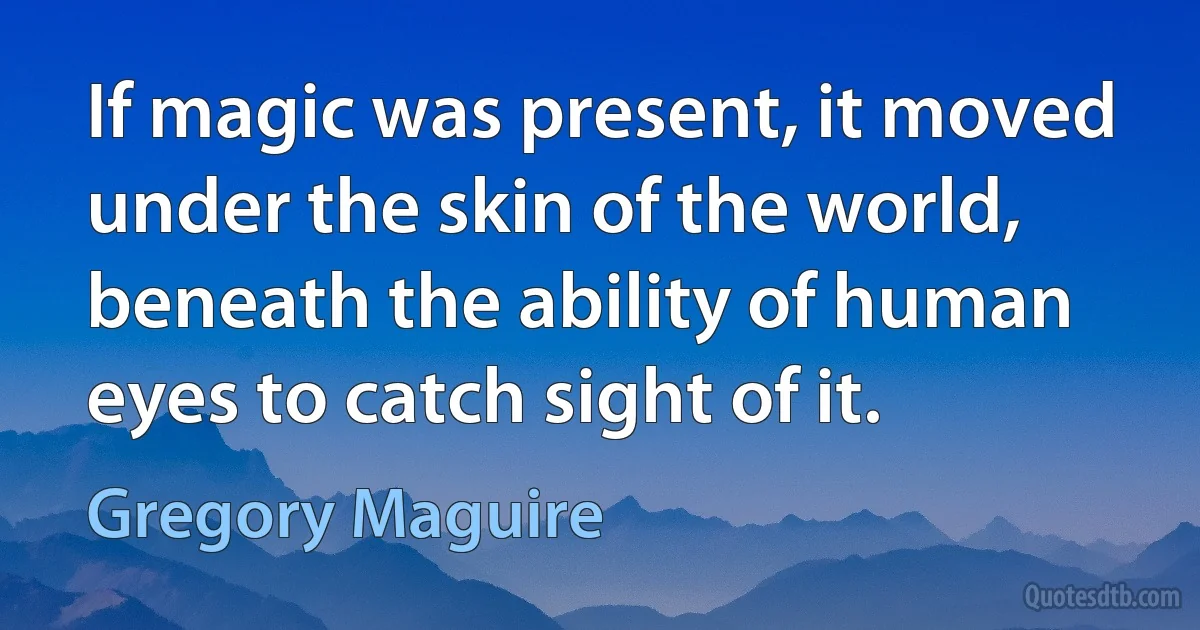 If magic was present, it moved under the skin of the world, beneath the ability of human eyes to catch sight of it. (Gregory Maguire)