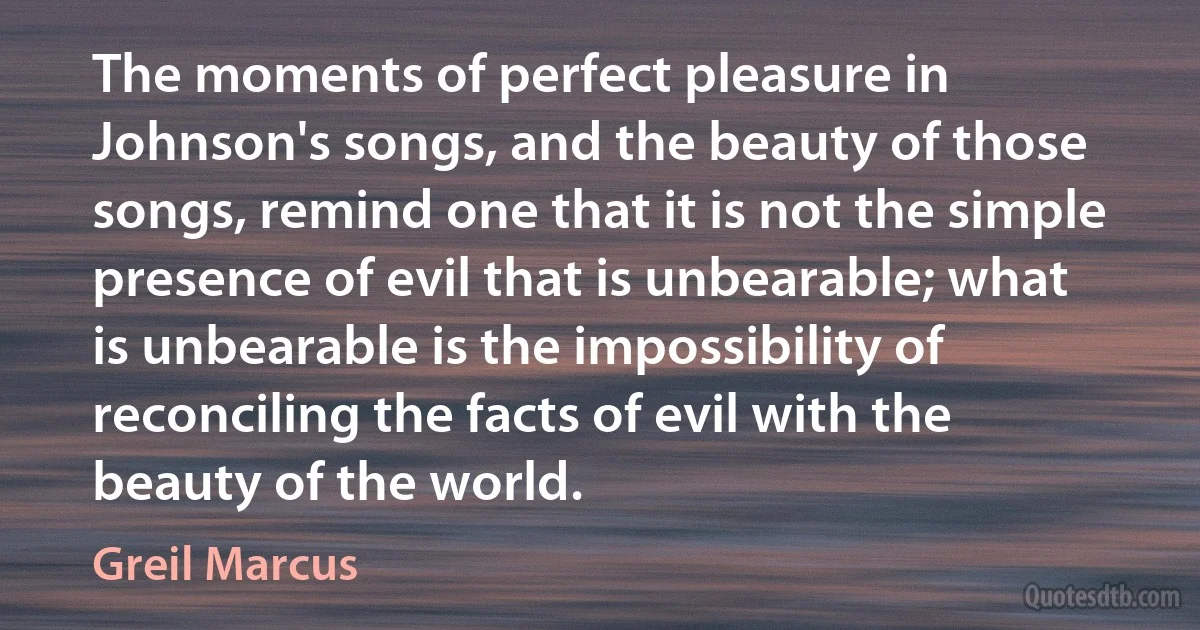 The moments of perfect pleasure in Johnson's songs, and the beauty of those songs, remind one that it is not the simple presence of evil that is unbearable; what is unbearable is the impossibility of reconciling the facts of evil with the beauty of the world. (Greil Marcus)