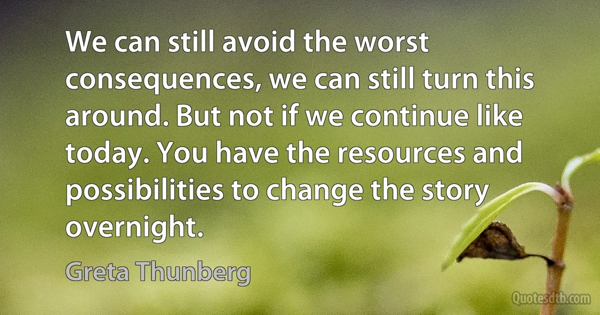 We can still avoid the worst consequences, we can still turn this around. But not if we continue like today. You have the resources and possibilities to change the story overnight. (Greta Thunberg)