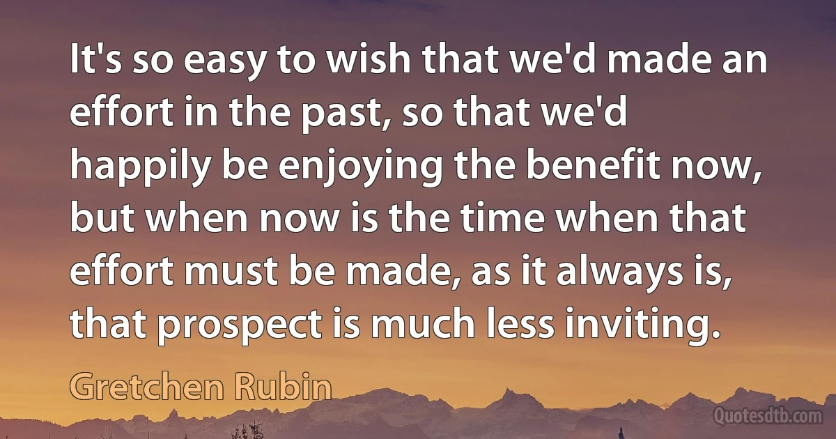 It's so easy to wish that we'd made an effort in the past, so that we'd happily be enjoying the benefit now, but when now is the time when that effort must be made, as it always is, that prospect is much less inviting. (Gretchen Rubin)