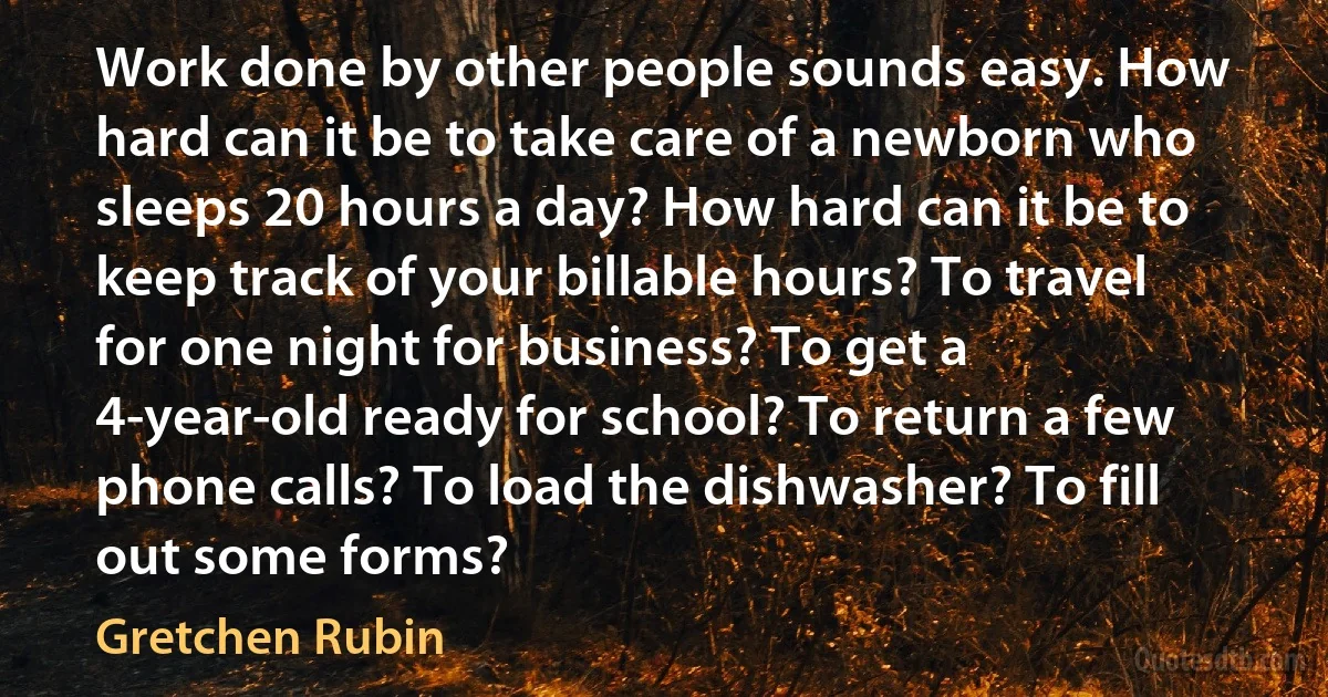 Work done by other people sounds easy. How hard can it be to take care of a newborn who sleeps 20 hours a day? How hard can it be to keep track of your billable hours? To travel for one night for business? To get a 4-year-old ready for school? To return a few phone calls? To load the dishwasher? To fill out some forms? (Gretchen Rubin)