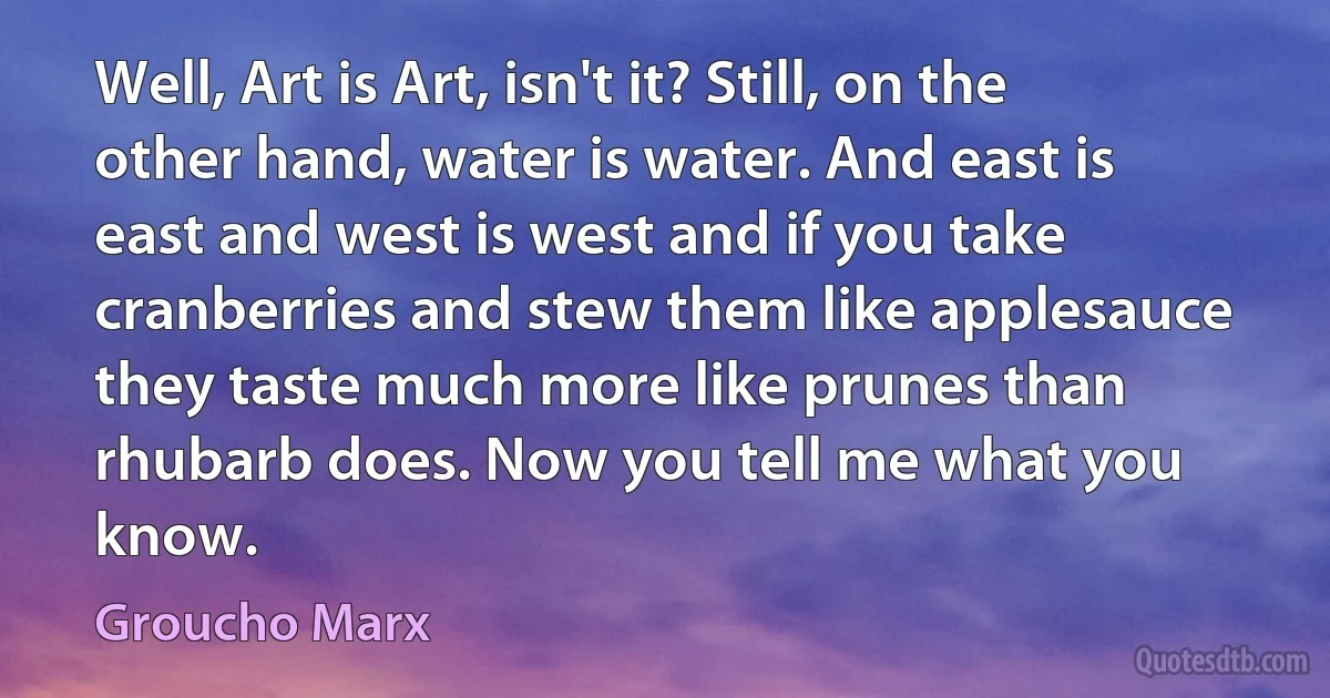 Well, Art is Art, isn't it? Still, on the other hand, water is water. And east is east and west is west and if you take cranberries and stew them like applesauce they taste much more like prunes than rhubarb does. Now you tell me what you know. (Groucho Marx)