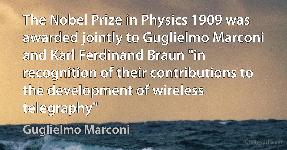 The Nobel Prize in Physics 1909 was awarded jointly to Guglielmo Marconi and Karl Ferdinand Braun "in recognition of their contributions to the development of wireless telegraphy" (Guglielmo Marconi)