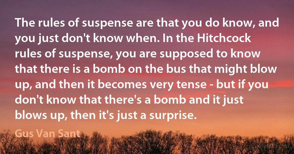 The rules of suspense are that you do know, and you just don't know when. In the Hitchcock rules of suspense, you are supposed to know that there is a bomb on the bus that might blow up, and then it becomes very tense - but if you don't know that there's a bomb and it just blows up, then it's just a surprise. (Gus Van Sant)