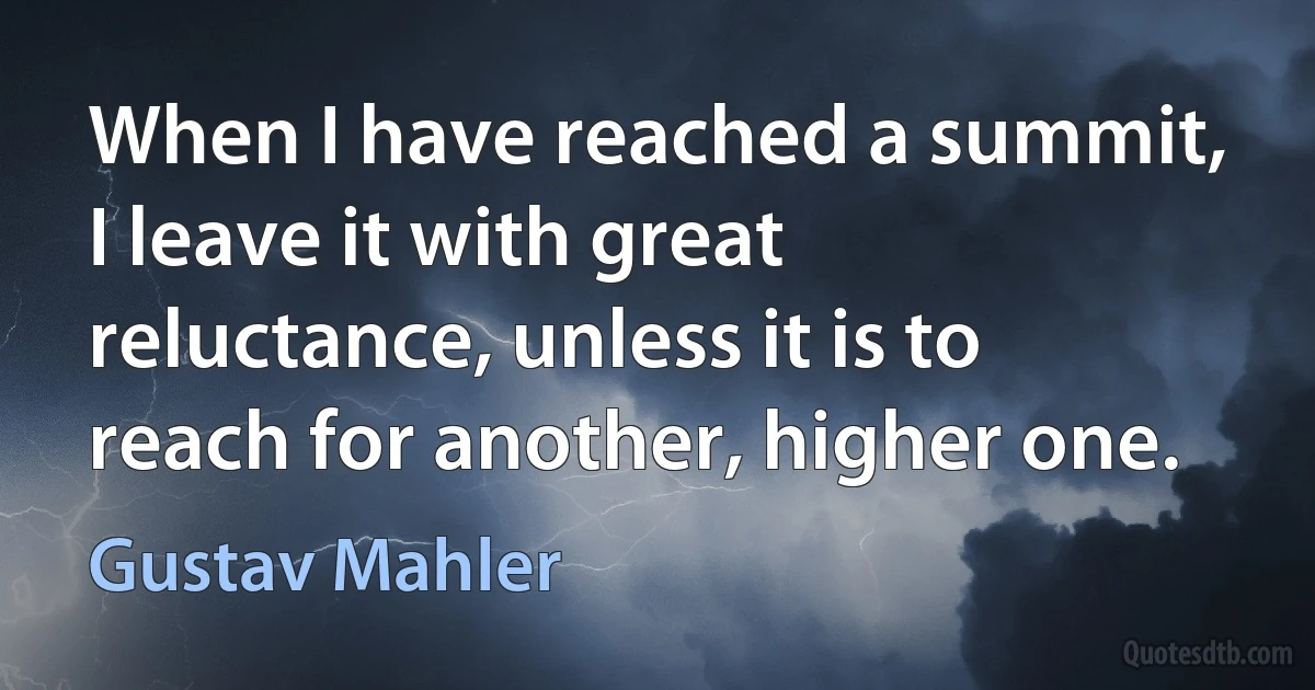 When I have reached a summit, I leave it with great reluctance, unless it is to reach for another, higher one. (Gustav Mahler)