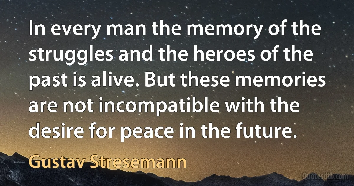 In every man the memory of the struggles and the heroes of the past is alive. But these memories are not incompatible with the desire for peace in the future. (Gustav Stresemann)