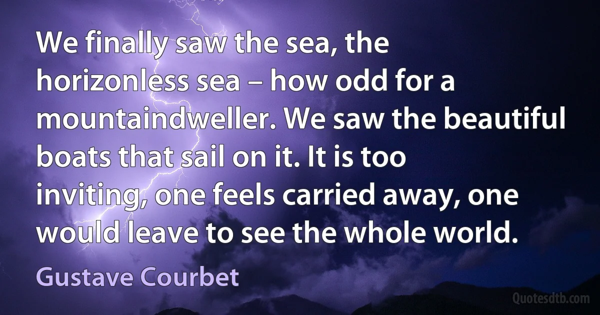 We finally saw the sea, the horizonless sea – how odd for a mountaindweller. We saw the beautiful boats that sail on it. It is too inviting, one feels carried away, one would leave to see the whole world. (Gustave Courbet)