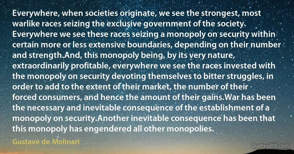 Everywhere, when societies originate, we see the strongest, most warlike races seizing the exclusive government of the society. Everywhere we see these races seizing a monopoly on security within certain more or less extensive boundaries, depending on their number and strength.And, this monopoly being, by its very nature, extraordinarily profitable, everywhere we see the races invested with the monopoly on security devoting themselves to bitter struggles, in order to add to the extent of their market, the number of their forced consumers, and hence the amount of their gains.War has been the necessary and inevitable consequence of the establishment of a monopoly on security.Another inevitable consequence has been that this monopoly has engendered all other monopolies. (Gustave de Molinari)