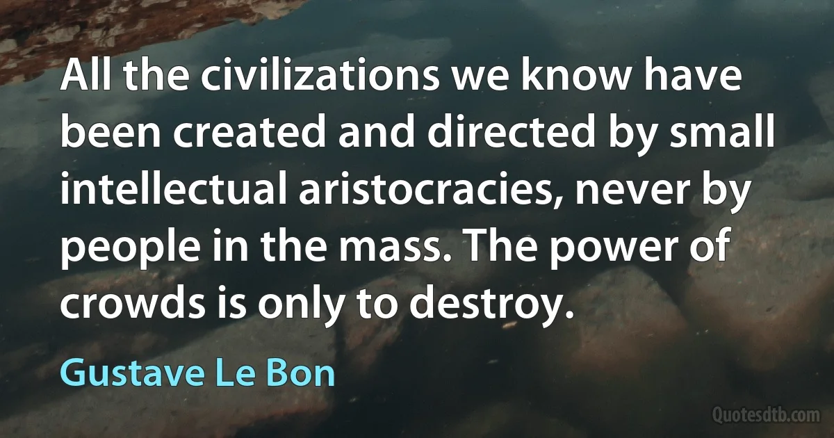 All the civilizations we know have been created and directed by small intellectual aristocracies, never by people in the mass. The power of crowds is only to destroy. (Gustave Le Bon)