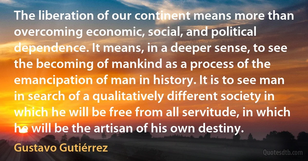 The liberation of our continent means more than overcoming economic, social, and political dependence. It means, in a deeper sense, to see the becoming of mankind as a process of the emancipation of man in history. It is to see man in search of a qualitatively different society in which he will be free from all servitude, in which he will be the artisan of his own destiny. (Gustavo Gutiérrez)