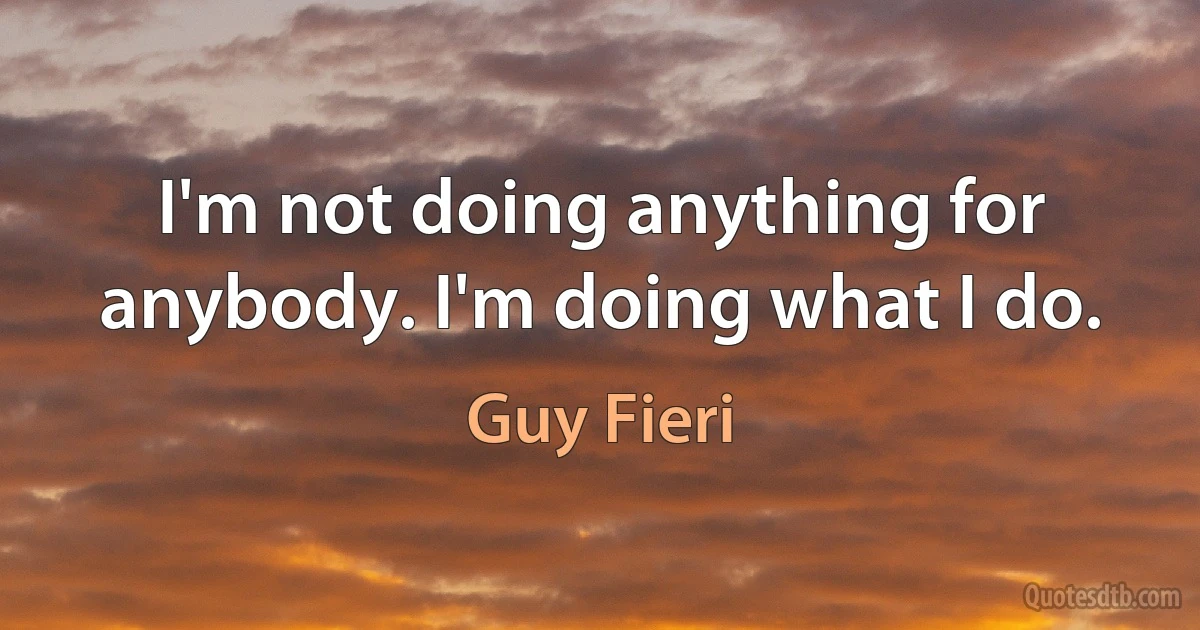 I'm not doing anything for anybody. I'm doing what I do. (Guy Fieri)