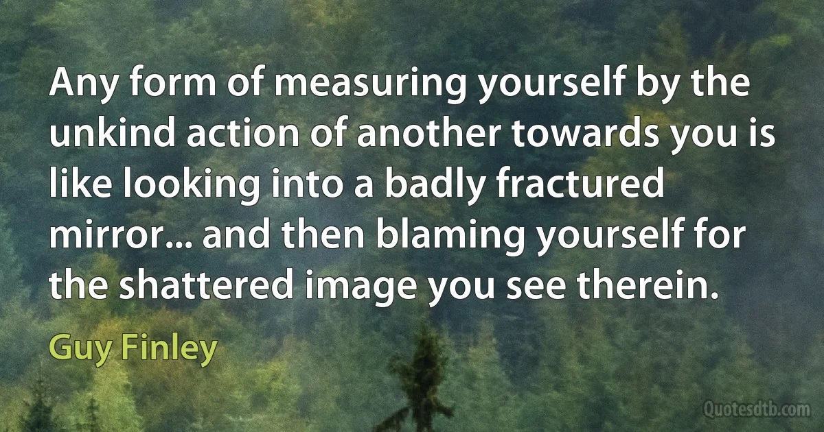 Any form of measuring yourself by the unkind action of another towards you is like looking into a badly fractured mirror... and then blaming yourself for the shattered image you see therein. (Guy Finley)