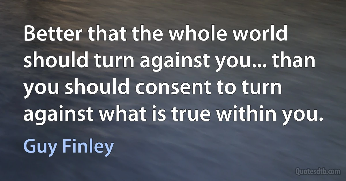 Better that the whole world should turn against you... than you should consent to turn against what is true within you. (Guy Finley)