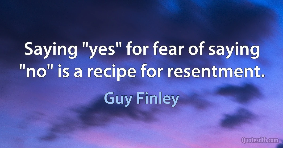 Saying "yes" for fear of saying "no" is a recipe for resentment. (Guy Finley)