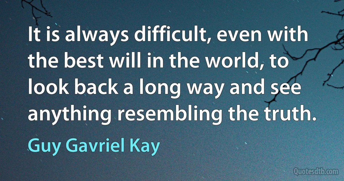 It is always difficult, even with the best will in the world, to look back a long way and see anything resembling the truth. (Guy Gavriel Kay)