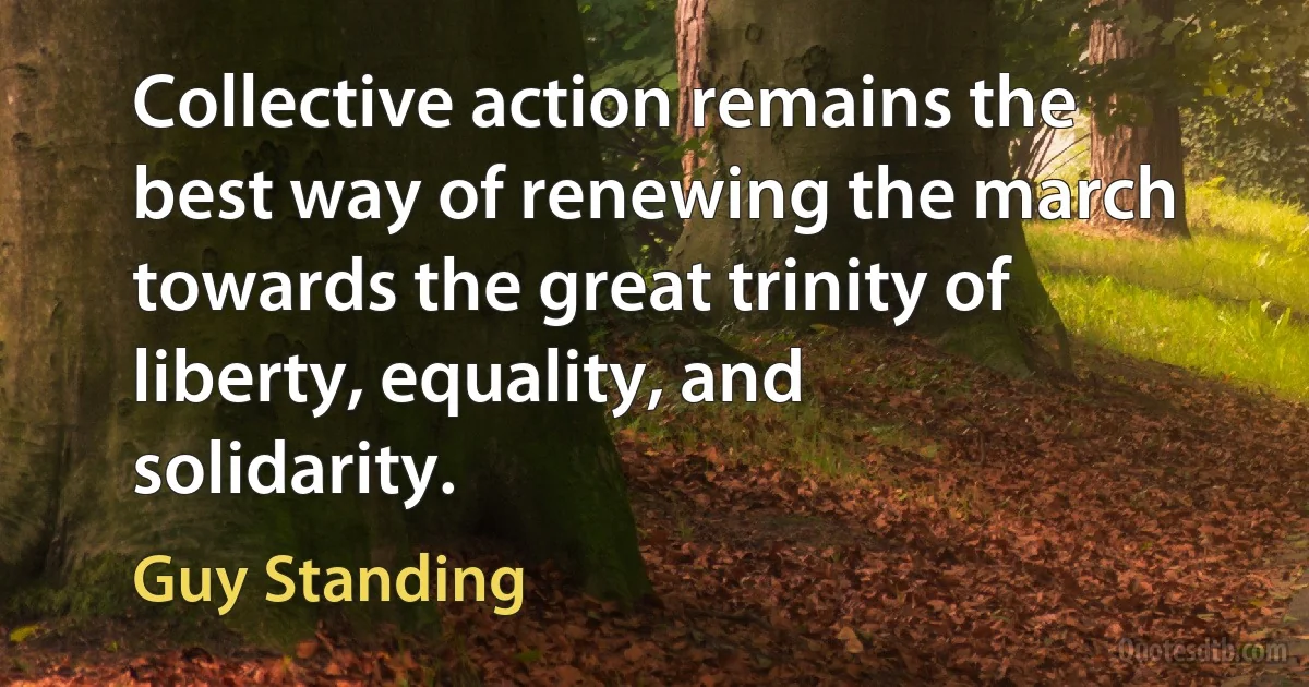 Collective action remains the best way of renewing the march towards the great trinity of liberty, equality, and solidarity. (Guy Standing)