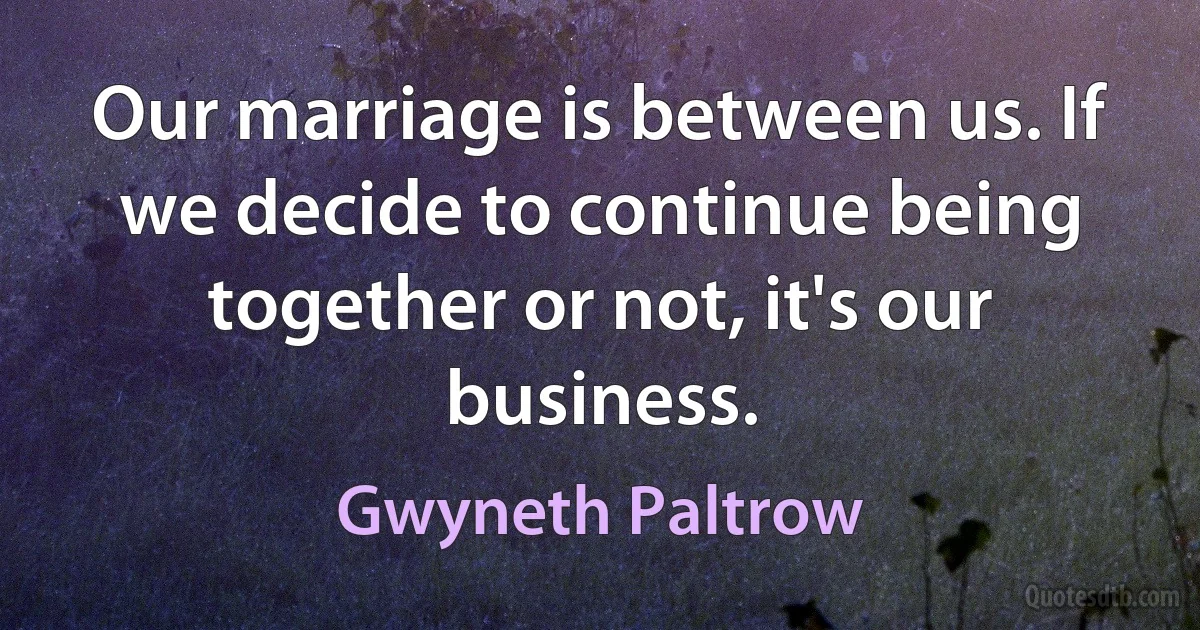 Our marriage is between us. If we decide to continue being together or not, it's our business. (Gwyneth Paltrow)