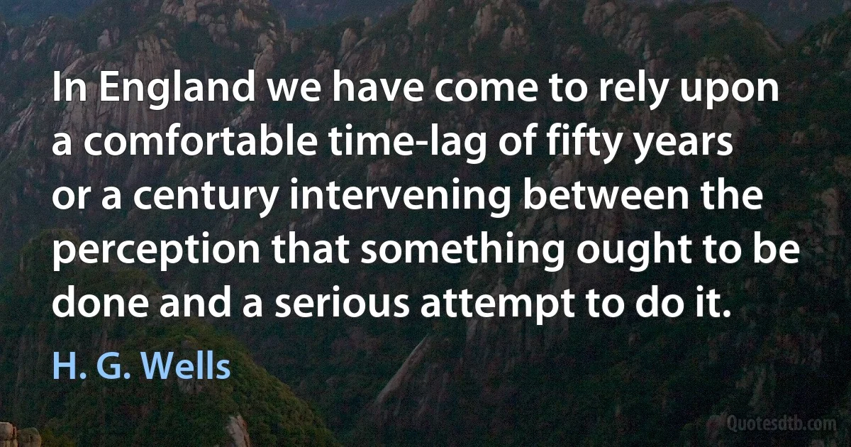 In England we have come to rely upon a comfortable time-lag of fifty years or a century intervening between the perception that something ought to be done and a serious attempt to do it. (H. G. Wells)