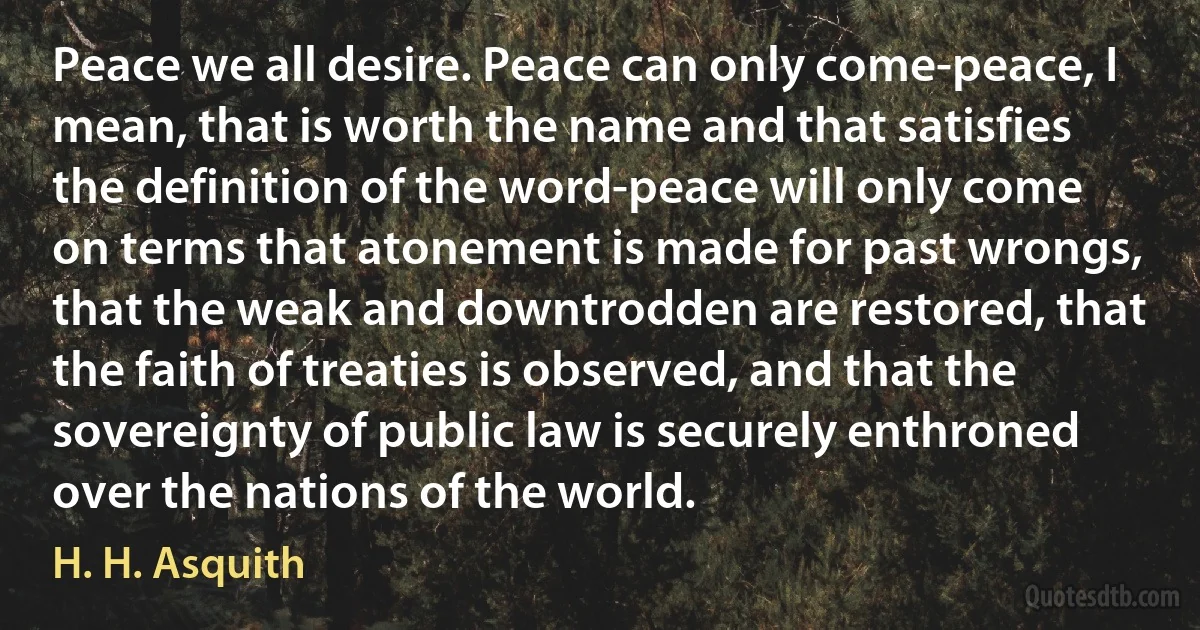 Peace we all desire. Peace can only come-peace, I mean, that is worth the name and that satisfies the definition of the word-peace will only come on terms that atonement is made for past wrongs, that the weak and downtrodden are restored, that the faith of treaties is observed, and that the sovereignty of public law is securely enthroned over the nations of the world. (H. H. Asquith)