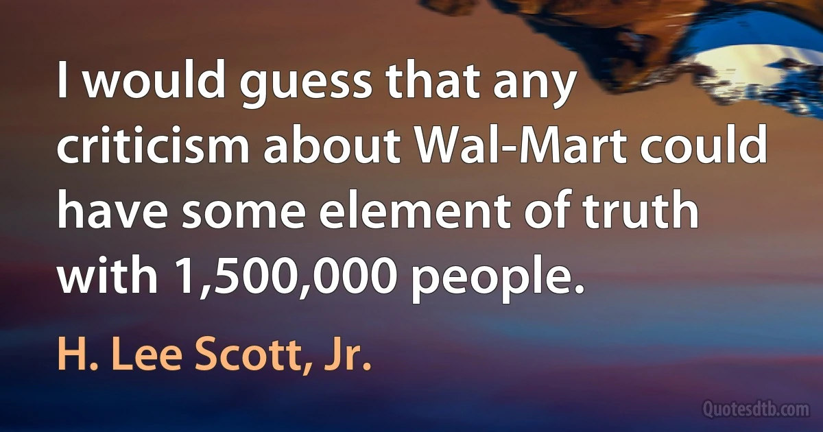 I would guess that any criticism about Wal-Mart could have some element of truth with 1,500,000 people. (H. Lee Scott, Jr.)