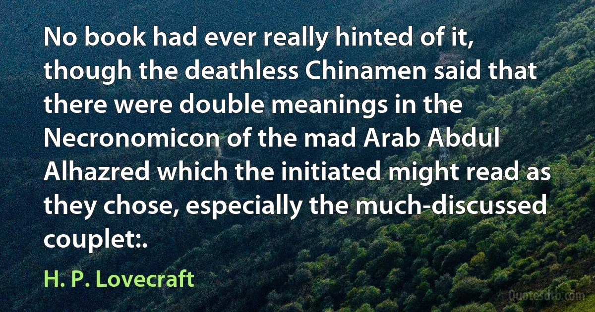 No book had ever really hinted of it, though the deathless Chinamen said that there were double meanings in the Necronomicon of the mad Arab Abdul Alhazred which the initiated might read as they chose, especially the much-discussed couplet:. (H. P. Lovecraft)