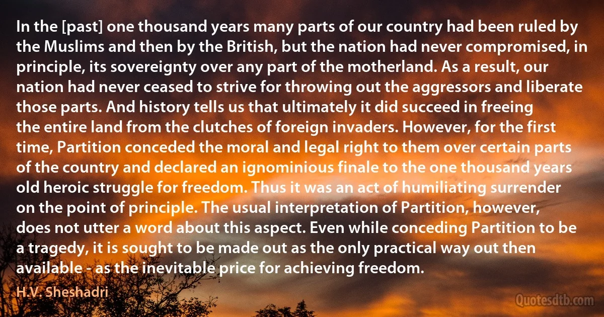 In the [past] one thousand years many parts of our country had been ruled by the Muslims and then by the British, but the nation had never compromised, in principle, its sovereignty over any part of the motherland. As a result, our nation had never ceased to strive for throwing out the aggressors and liberate those parts. And history tells us that ultimately it did succeed in freeing the entire land from the clutches of foreign invaders. However, for the first time, Partition conceded the moral and legal right to them over certain parts of the country and declared an ignominious finale to the one thousand years old heroic struggle for freedom. Thus it was an act of humiliating surrender on the point of principle. The usual interpretation of Partition, however, does not utter a word about this aspect. Even while conceding Partition to be a tragedy, it is sought to be made out as the only practical way out then available - as the inevitable price for achieving freedom. (H.V. Sheshadri)