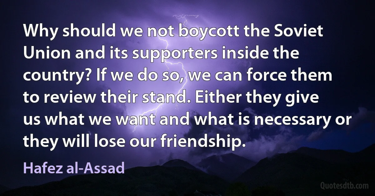 Why should we not boycott the Soviet Union and its supporters inside the country? If we do so, we can force them to review their stand. Either they give us what we want and what is necessary or they will lose our friendship. (Hafez al-Assad)