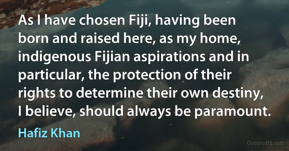 As I have chosen Fiji, having been born and raised here, as my home, indigenous Fijian aspirations and in particular, the protection of their rights to determine their own destiny, I believe, should always be paramount. (Hafiz Khan)