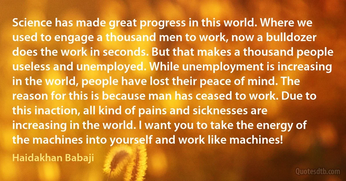 Science has made great progress in this world. Where we used to engage a thousand men to work, now a bulldozer does the work in seconds. But that makes a thousand people useless and unemployed. While unemployment is increasing in the world, people have lost their peace of mind. The reason for this is because man has ceased to work. Due to this inaction, all kind of pains and sicknesses are increasing in the world. I want you to take the energy of the machines into yourself and work like machines! (Haidakhan Babaji)