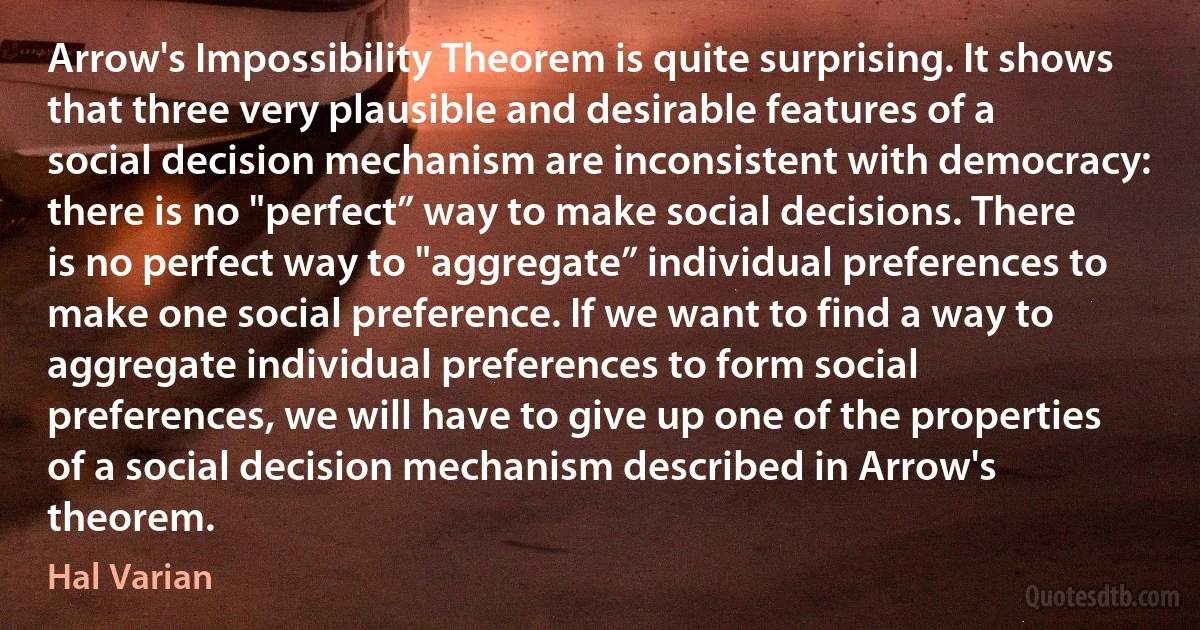 Arrow's Impossibility Theorem is quite surprising. It shows that three very plausible and desirable features of a social decision mechanism are inconsistent with democracy: there is no "perfect” way to make social decisions. There is no perfect way to "aggregate” individual preferences to make one social preference. If we want to find a way to aggregate individual preferences to form social preferences, we will have to give up one of the properties of a social decision mechanism described in Arrow's theorem. (Hal Varian)