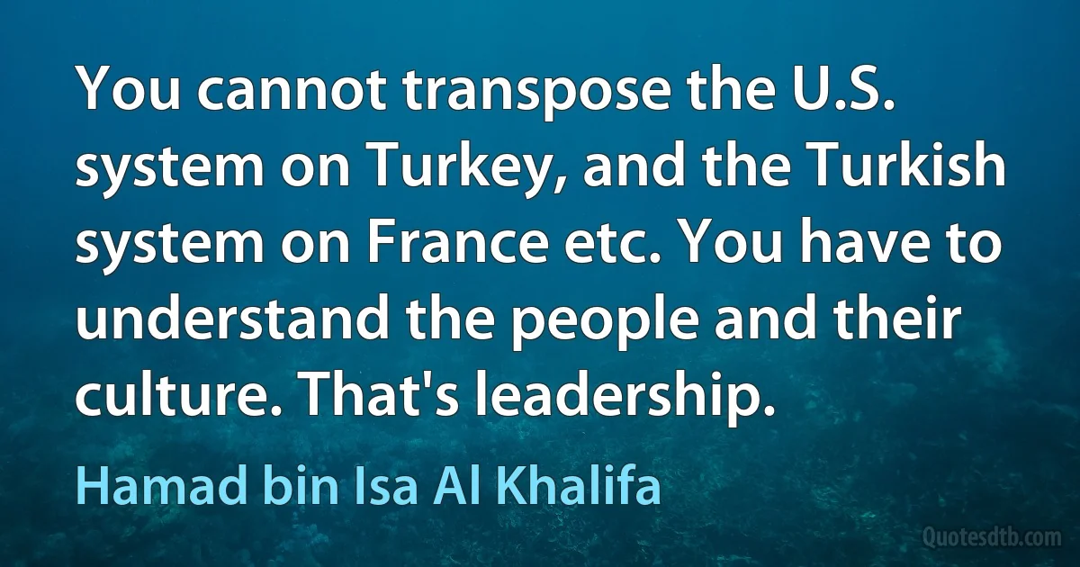 You cannot transpose the U.S. system on Turkey, and the Turkish system on France etc. You have to understand the people and their culture. That's leadership. (Hamad bin Isa Al Khalifa)