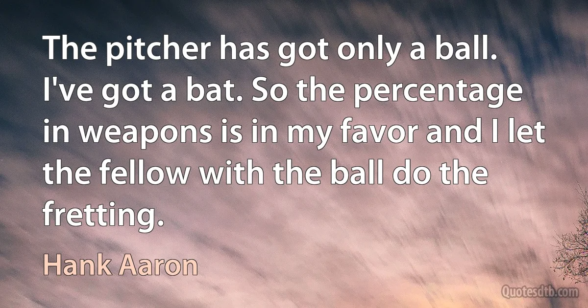 The pitcher has got only a ball. I've got a bat. So the percentage in weapons is in my favor and I let the fellow with the ball do the fretting. (Hank Aaron)