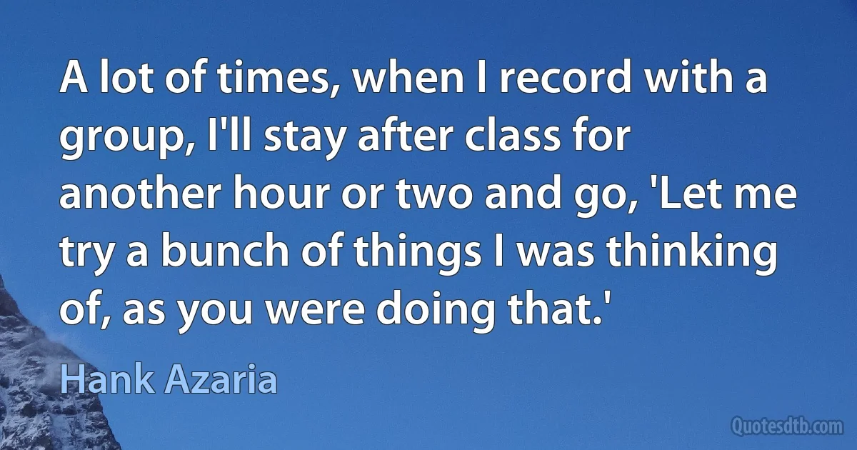 A lot of times, when I record with a group, I'll stay after class for another hour or two and go, 'Let me try a bunch of things I was thinking of, as you were doing that.' (Hank Azaria)