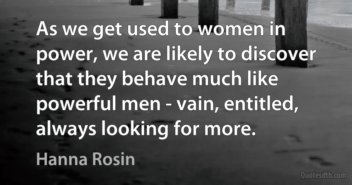 As we get used to women in power, we are likely to discover that they behave much like powerful men - vain, entitled, always looking for more. (Hanna Rosin)