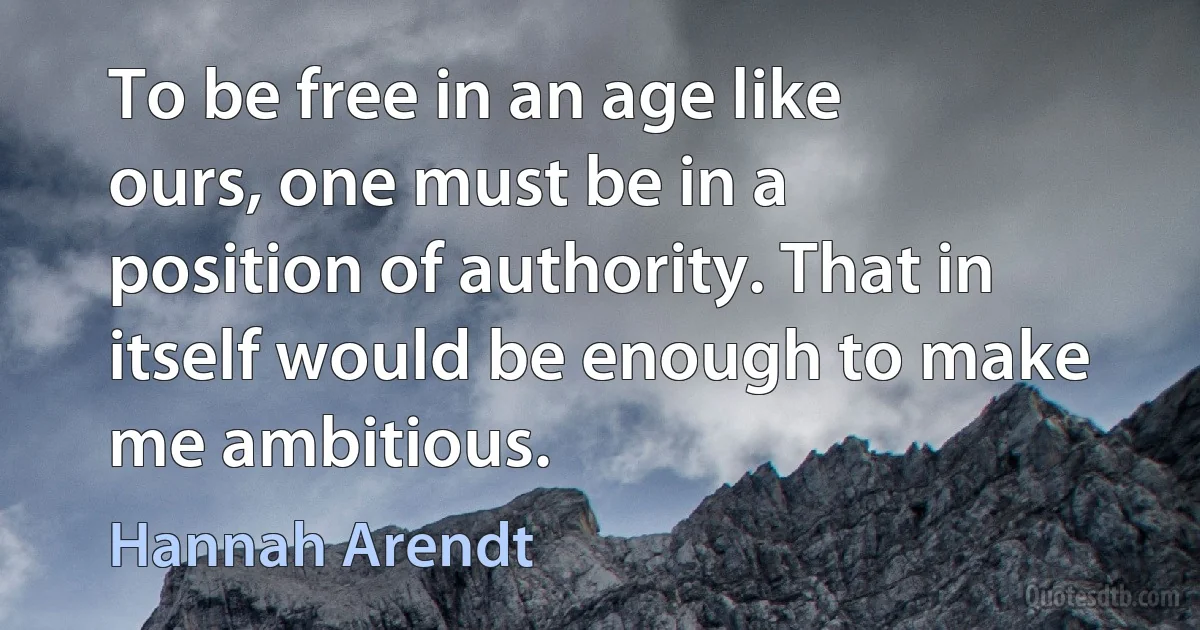 To be free in an age like ours, one must be in a position of authority. That in itself would be enough to make me ambitious. (Hannah Arendt)