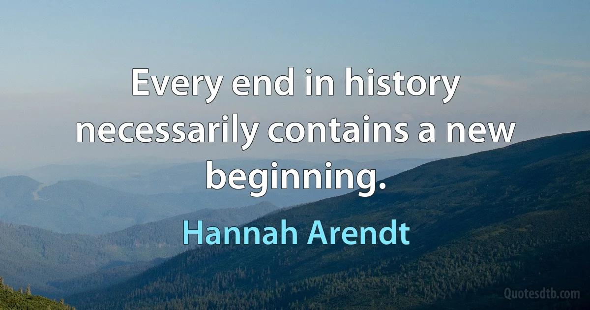 Every end in history necessarily contains a new beginning. (Hannah Arendt)