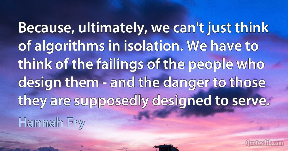 Because, ultimately, we can't just think of algorithms in isolation. We have to think of the failings of the people who design them - and the danger to those they are supposedly designed to serve. (Hannah Fry)