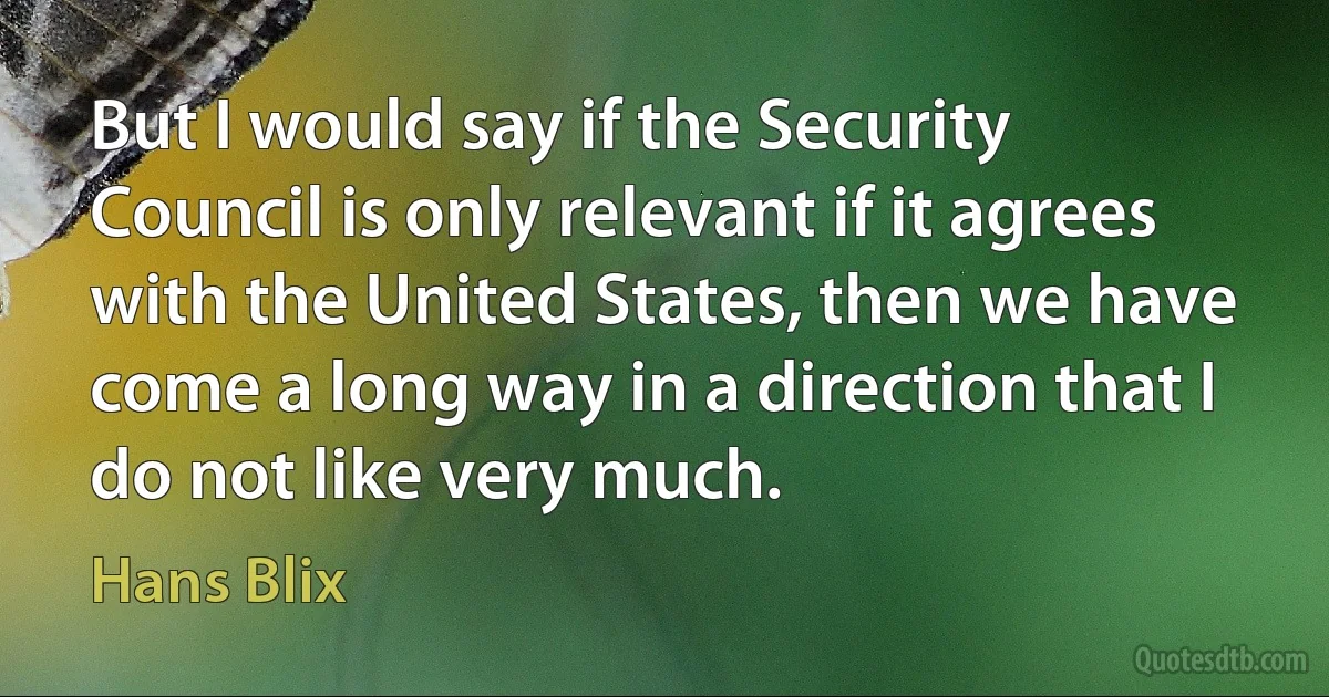 But I would say if the Security Council is only relevant if it agrees with the United States, then we have come a long way in a direction that I do not like very much. (Hans Blix)